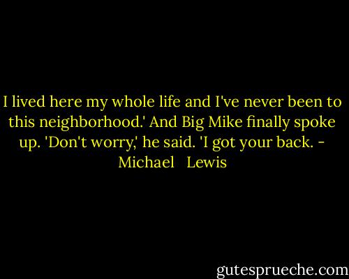 I lived here my whole life and I've never been to this neighborhood.' And Big Mike finally spoke up. 'Don't worry,' he said. 'I got your back. - Michael   Lewis