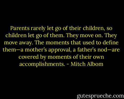 Parents rarely let go of their children, so children let go of them. They move on. They move away. The moments that used to define them—a mother’s approval, a father’s nod—are covered by moments of their own accomplishments. - Mitch Albom