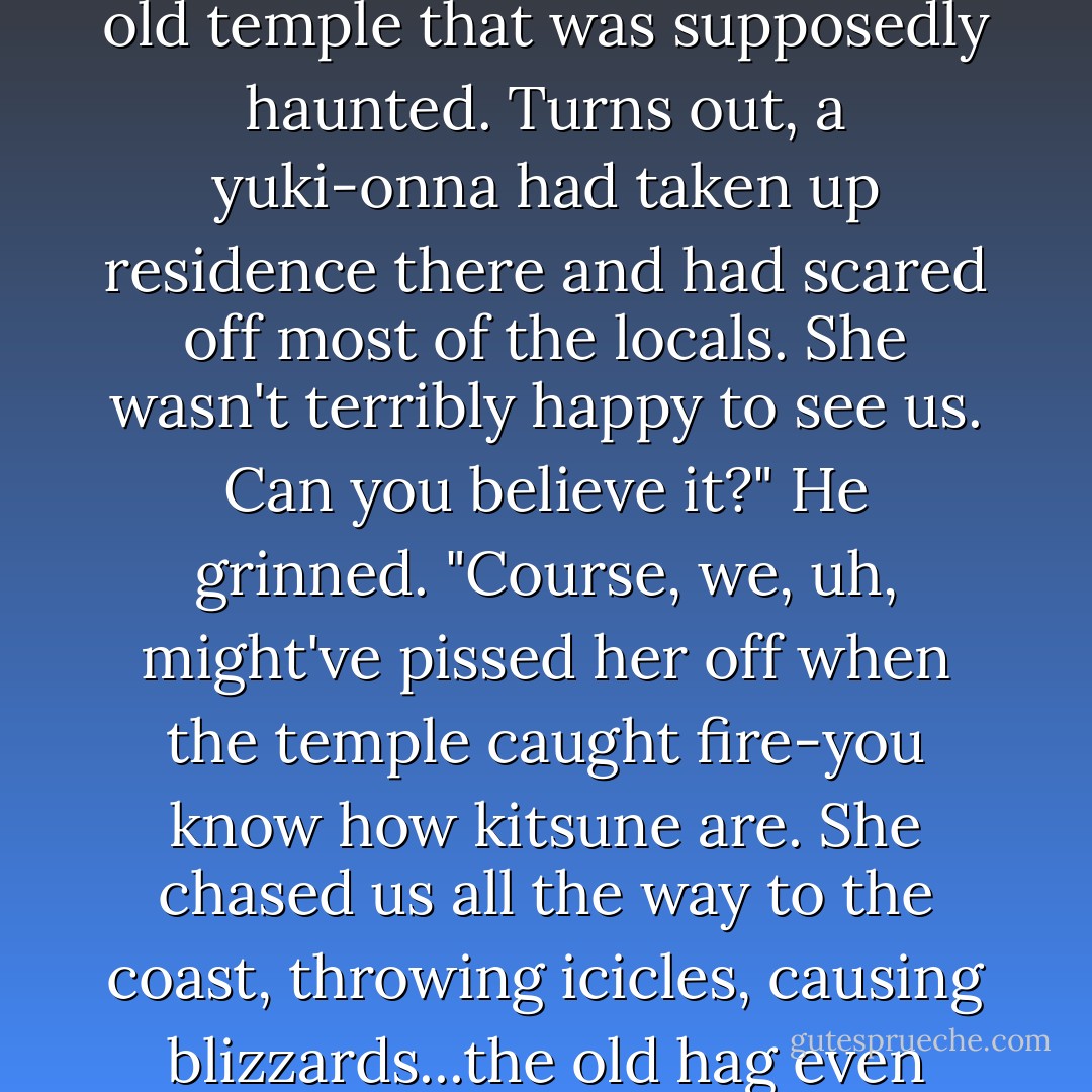 we missed you at the wedding," he said.<br /><br />"Yeah." puck shrugged. "I was in Kyoto at the time, visiting some old kitsune friends. We were travelling up to Hokaido to check out this old temple that was supposedly haunted. Turns out, a yuki-onna had taken up residence there and had scared off most of the locals. She wasn't terribly happy to see us. Can you believe it?" He grinned. "Course, we, uh, might've pissed her off when the temple caught fire-you know how kitsune are. She chased us all the way to the coast, throwing icicles, causing blizzards...the old hag even tried to bury us under an avalanche. We almost died." He sighed dreamily and looked at Ash. "You should've been there ice-boy. - Julie Kagawa