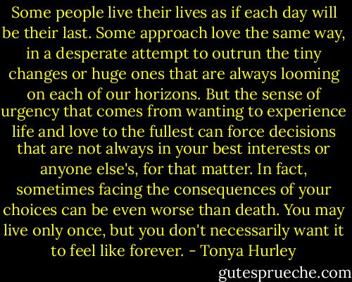 Some people live their lives as if each day will be their last. Some approach love the same way, in a desperate attempt to outrun the tiny changes<br />or huge ones that are always looming on each of our horizons. But the sense of urgency that comes from wanting to experience life and love to the<br />fullest can force decisions that are not always in your best interests or anyone else's, for that matter. In fact, sometimes facing the consequences of<br />your choices can be even worse than death. You may live only once, but you don't necessarily want it to feel like forever. - Tonya Hurley