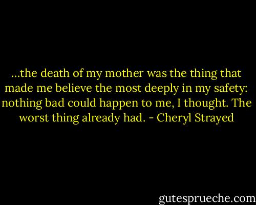 …the death of my mother was the thing that made me believe the most deeply in my safety: nothing bad could happen to me, I thought. The worst thing already had. - Cheryl Strayed