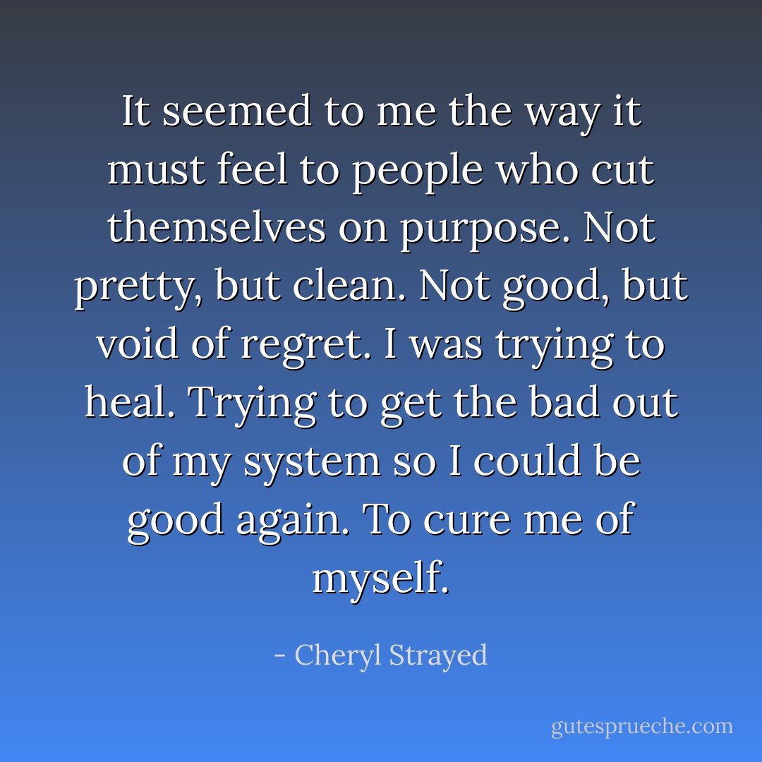 It seemed to me the way it must feel to people who cut themselves on purpose. Not pretty, but clean. Not good, but void of regret. I was trying to heal. Trying to get the bad out of my system so I could be good again. To cure me of myself. - Cheryl Strayed