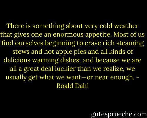 There is something about very cold weather that gives one an enormous appetite. Most of us find ourselves beginning to crave rich steaming stews and hot apple pies and all kinds of delicious warming dishes; and because we are all a great deal luckier than we realize, we usually get what we want—or near enough. - Roald Dahl