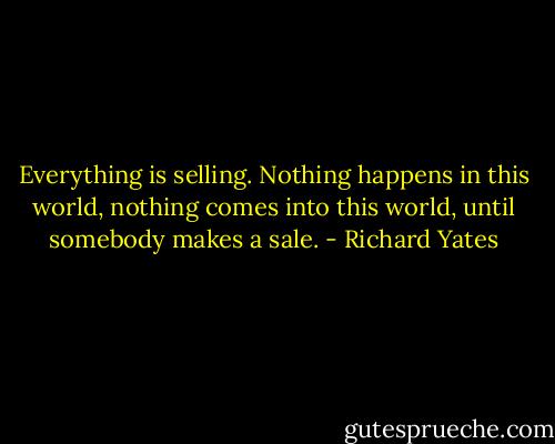 Everything is selling. Nothing happens in this world, nothing comes into this world, until somebody makes a sale. - Richard Yates