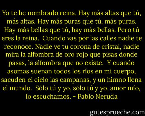 Yo te he nombrado reina.<br />Hay más altas que tú, más altas.<br />Hay más puras que tú, más puras.<br />Hay más bellas que tú, hay más bellas.<br />Pero tú eres la reina.<br /><br />Cuando vas por las calles<br />nadie te reconoce.<br />Nadie ve tu corona de cristal, nadie mira<br />la alfombra de oro rojo<br />que pisas donde pasas,<br />la alfombra que no existe.<br /><br />Y cuando asomas<br />suenan todos los ríos<br />en mi cuerpo, sacuden<br />el cielo las campanas,<br />y un himno llena el mundo.<br /><br />Sólo tú y yo,<br />sólo tú y yo, amor mío,<br />lo escuchamos. - Pablo Neruda
