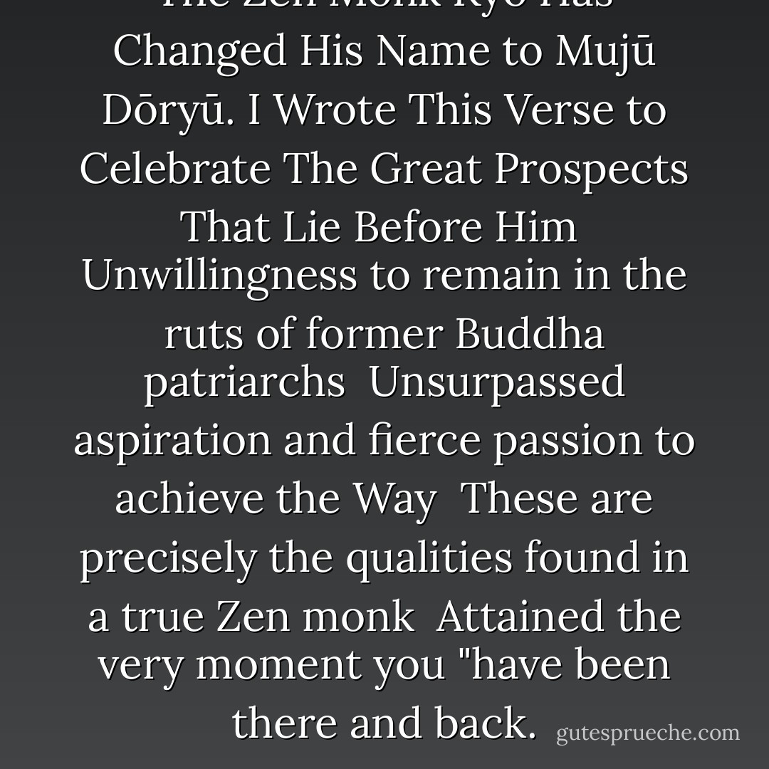 The Zen Monk Kyō Has Changed His Name to Mujū Dōryū. I Wrote This Verse to Celebrate The Great Prospects That Lie Before Him<br /><br />Unwillingness to remain in the ruts of former Buddha patriarchs <br />Unsurpassed aspiration and fierce passion to achieve the Way <br />These are precisely the qualities found in a true Zen monk <br />Attained the very moment you "have been there and back. - Baisao