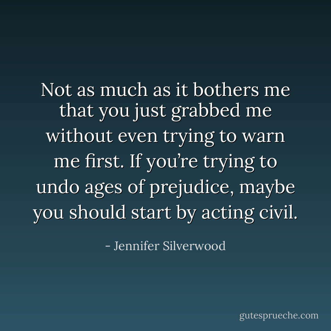Not as much as it bothers me that you just grabbed me without even trying to warn me first. If you’re trying to undo ages of prejudice, maybe you should start by acting civil. - Jennifer Silverwood