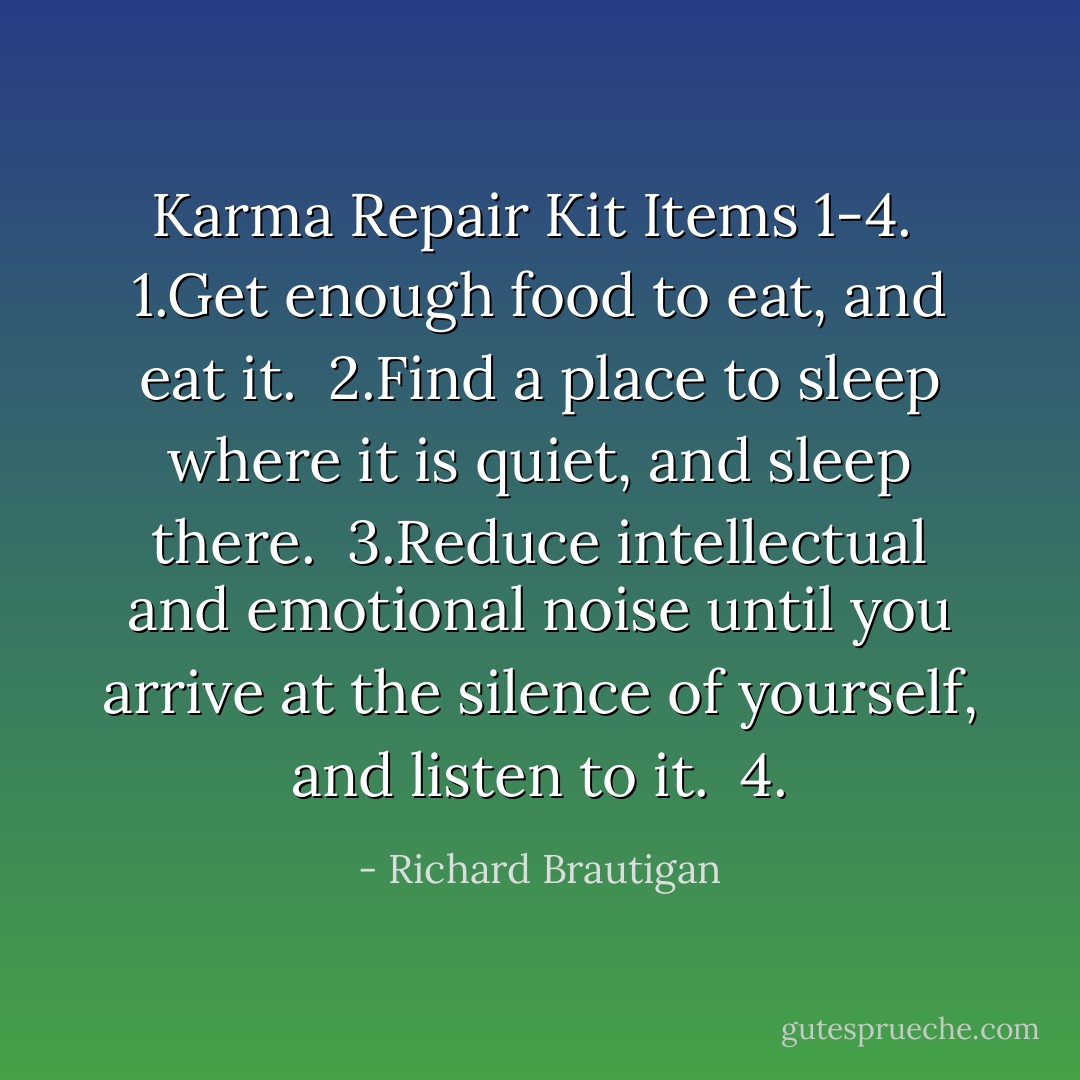 Karma Repair Kit Items 1-4.<br /><br />1.Get enough food to eat,<br />and eat it.<br /><br />2.Find a place to sleep where it is quiet,<br />and sleep there.<br /><br />3.Reduce intellectual and emotional noise<br />until you arrive at the silence of yourself,<br />and listen to it.<br /><br />4. - Richard Brautigan