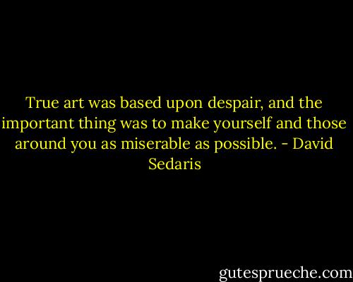 True art was based upon despair, and the important thing was to make yourself and those around you as miserable as possible. - David Sedaris