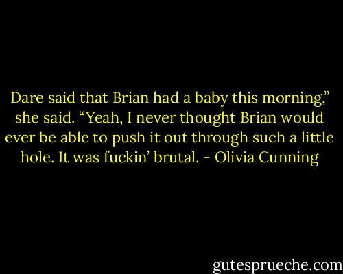 Dare said that Brian had a baby this morning,” she said. “Yeah, I never thought Brian would ever be able to push it out through such a little hole. It was fuckin’ brutal. - Olivia Cunning