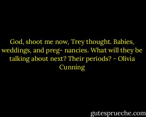 God, shoot me now, Trey thought. Babies, weddings, and preg- nancies. What will they be talking about next? Their periods? - Olivia Cunning