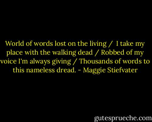 World of words lost on the living / <br />I take my place with the walking dead /<br />Robbed of my voice I'm always giving /<br />Thousands of words to this nameless dread. - Maggie Stiefvater