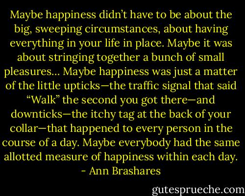 Maybe happiness didn’t have to be about the big, sweeping circumstances, about having everything in your life in place. Maybe it was about stringing together a bunch of small pleasures… Maybe happiness was just a matter of the little upticks—the traffic signal that said “Walk” the second you got there—and downticks—the itchy tag at the back of your collar—that happened to every person in the course of a day. Maybe everybody had the same allotted measure of happiness within each day. - Ann Brashares