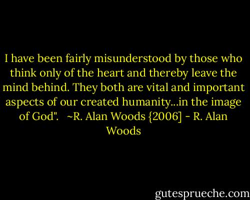 I have been fairly misunderstood by those who think only of the heart and thereby leave the mind behind. They both are vital and important aspects of our created humanity...in the image of God". <br /><br />~R. Alan Woods {2006] - R. Alan Woods