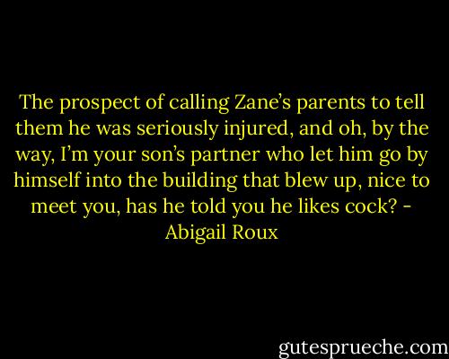 The prospect of calling Zane’s parents to tell them he was seriously injured, and oh, by the way, I’m your son’s partner who let him go by himself into the building that blew up, nice to meet you, has he told you he likes cock? - Abigail Roux