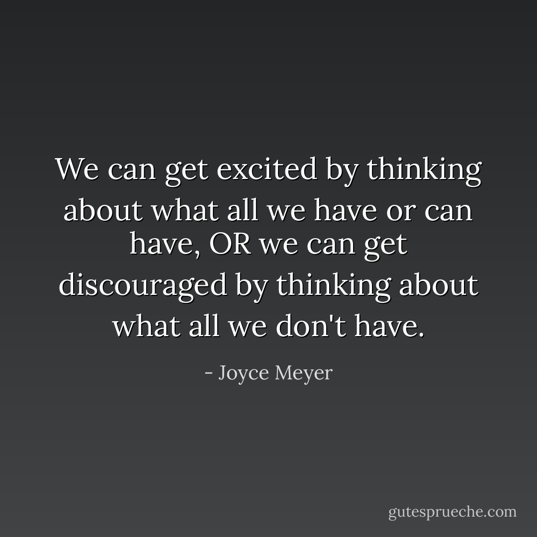 We can get excited by thinking about what all we have or can have, OR we can get discouraged by thinking about what all we don't have. - Joyce Meyer