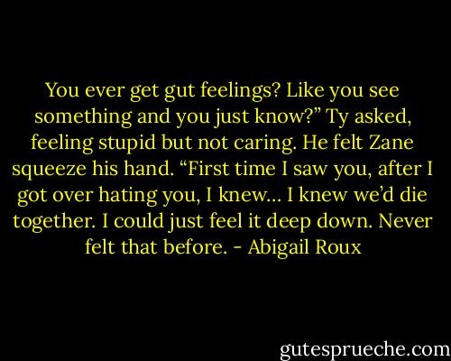 You ever get gut feelings? Like you see something and you just know?” Ty asked, feeling stupid but not caring. He felt Zane squeeze his hand. “First time I saw you, after I got over hating you, I knew… I knew we’d die together. I could just feel it deep down. Never felt that before. - Abigail Roux