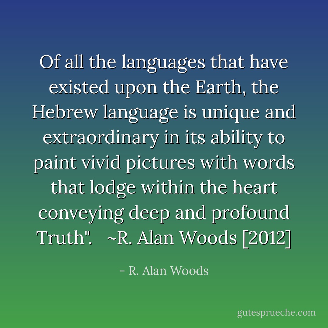 Of all the languages that have existed upon the Earth, the Hebrew language is unique and extraordinary in its ability to paint vivid pictures with words that lodge within the heart conveying deep and profound Truth". <br /><br />~R. Alan Woods [2012] - R. Alan Woods