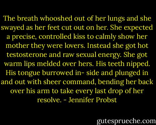 The breath whooshed out of her lungs and she swayed as her feet cut out on her. She expected a precise, controlled kiss to calmly show her mother they were lovers. Instead she got hot testosterone and raw sexual energy. She got warm lips melded over hers. His teeth nipped. His tongue burrowed in- side and plunged in and out with sheer command, bending her back over his arm to take every last drop of her resolve. - Jennifer Probst