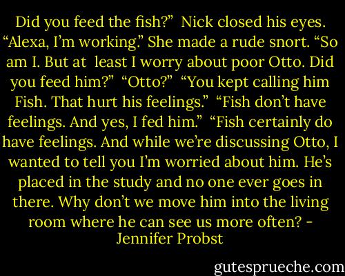 Did you feed the fish?”<br /><br />Nick closed his eyes. “Alexa, I’m working.” She made a rude snort. “So am I. But at<br /><br />least I worry about poor Otto. Did you feed him?”<br /><br />“Otto?”<br /><br />“You kept calling him Fish. That hurt his feelings.”<br /><br />“Fish don’t have feelings. And yes, I fed him.”<br /><br />“Fish certainly do have feelings. And while we’re discussing Otto, I wanted to tell you I’m worried about him. He’s placed in the study and no one ever goes in there. Why don’t we move him into the living room where he can see us more often? - Jennifer Probst