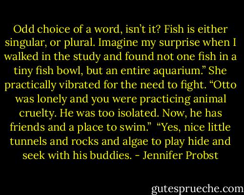 Odd choice of a word, isn’t it? Fish is either singular, or plural. Imagine my surprise when I walked in the study and found not one fish in a tiny fish bowl, but an entire aquarium.”<br />She practically vibrated for the need to fight. “Otto was lonely and you were practicing animal cruelty. He was too isolated. Now, he has friends and a place to swim.” <br />“Yes, nice little tunnels and rocks and algae to play hide and seek with his buddies. - Jennifer Probst