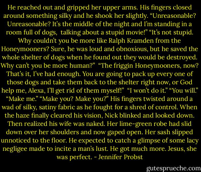 He reached out and gripped her upper arms. His fingers closed around something silky and he shook her slightly. “Unreasonable? Unreasonable? It’s the middle of the night and I’m standing in a room full of dogs,<br /><br />talking about a stupid movie!”<br />“It’s not stupid. Why couldn’t you be more like Ralph Kramden from the Honeymooners? Sure, he was loud and obnoxious, but he saved the whole shelter of dogs when he found out they would be destroyed. Why can’t you be more human?”<br /><br />“The friggin Honeymooners, now? That’s it, I’ve had enough. You are going to pack up every one of those dogs and take them back to the shelter right now, or God help me, Alexa, I’ll get rid of them myself!”<br /><br />“I won’t do it.”<br />“You will.”<br />“Make me.”<br />“Make you? Make you?” His fingers twisted around a wad of silky, satiny fabric as he fought for a shred of control. When the haze finally cleared his vision, Nick blinked and looked down. Then realized his wife was naked. Her lime-green robe had slid down over her shoulders and now gaped open. Her sash slipped unnoticed to the floor. He expected to catch a glimpse of some lacy negligee made to incite a man’s lust. He got much more.<br />Jesus, she was perfect. - Jennifer Probst