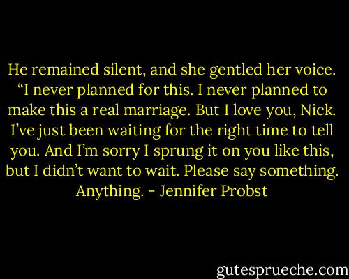 He remained silent, and she gentled her voice. “I never planned for this. I never planned to make this a real marriage. But I love you, Nick. I’ve just been waiting for the right time to tell you. And I’m sorry I sprung it on you like this, but I didn’t want to wait. Please say something. Anything. - Jennifer Probst