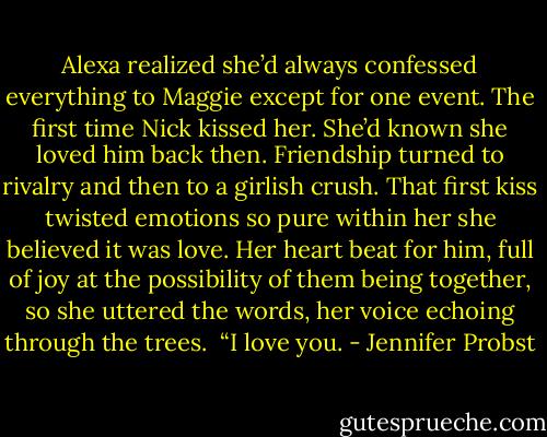 Alexa realized she’d always confessed everything to Maggie except for one event. The first time Nick kissed her. She’d known she loved him back then. Friendship turned to rivalry and then to a girlish crush. That first kiss twisted emotions so pure within her she believed it was love. Her heart beat for him, full of joy at the possibility of them being together, so she uttered the words, her voice echoing through the trees.<br /><br />“I love you. - Jennifer Probst