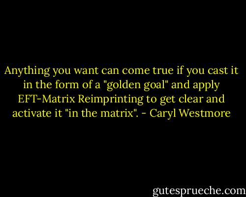 Anything you want can come true if you cast it in the form of a "golden goal" and apply EFT-Matrix Reimprinting to get clear and activate it "in the matrix". - Caryl Westmore