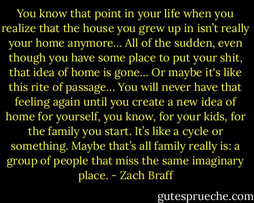 You know that point in your life when you realize that the house you grew up in isn’t really your home anymore… All of the sudden, even though you have some place to put your shit, that idea of home is gone… Or maybe it's like this rite of passage… You will never have that feeling again until you create a new idea of home for yourself, you know, for your kids, for the family you start. It’s like a cycle or something. Maybe that’s all family really is: a group of people that miss the same imaginary place. - Zach Braff