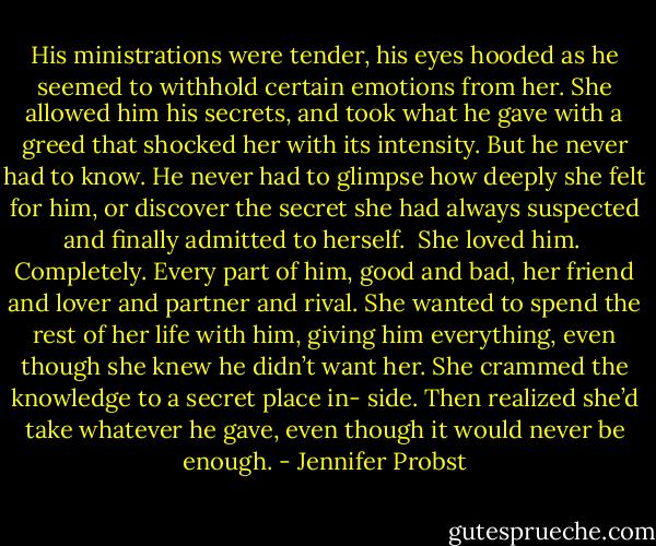 His ministrations were tender, his eyes hooded as he seemed to withhold certain emotions from her. She allowed him his secrets, and took what he gave with a greed that shocked her with its intensity. But he never had to know. He never had to glimpse how deeply she felt for him, or discover the secret she had always suspected and finally admitted to herself.<br /><br />She loved him.<br /><br />Completely. Every part of him, good and bad, her friend and lover and partner and rival. She wanted to spend the rest of her life with him, giving him everything, even though she knew he didn’t want her. She crammed the knowledge to a secret place in- side. Then realized she’d take whatever he gave, even though it would never be enough. - Jennifer Probst