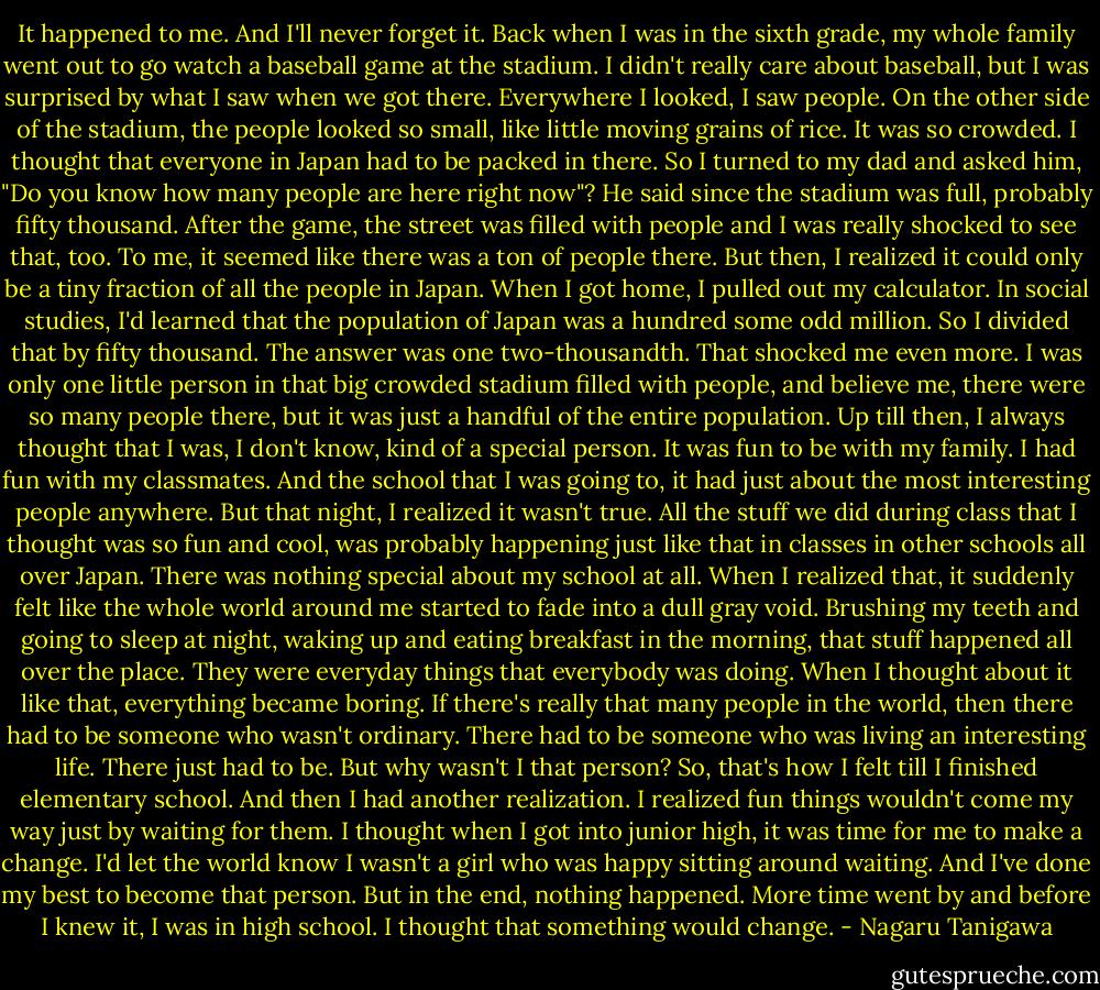 It happened to me. And I'll never forget it. Back when I was in the sixth grade, my whole family went out to go watch a baseball game at the stadium. I didn't really care about baseball, but I was surprised by what I saw when we got there. Everywhere I looked, I saw people. On the other side of the stadium, the people looked so small, like little moving grains of rice. It was so crowded. I thought that everyone in Japan had to be packed in there. So I turned to my dad and asked him, "Do you know how many people are here right now"? He said since the stadium was full, probably fifty thousand. After the game, the street was filled with people and I was really shocked to see that, too. To me, it seemed like there was a ton of people there. But then, I realized it could only be a tiny fraction of all the people in Japan. When I got home, I pulled out my calculator. In social studies, I'd learned that the population of Japan was a hundred some odd million. So I divided that by fifty thousand. The answer was one two-thousandth. That shocked me even more. I was only one little person in that big crowded stadium filled with people, and believe me, there were so many people there, but it was just a handful of the entire population. Up till then, I always thought that I was, I don't know, kind of a special person. It was fun to be with my family. I had fun with my classmates. And the school that I was going to, it had just about the most interesting people anywhere. But that night, I realized it wasn't true. All the stuff we did during class that I thought was so fun and cool, was probably happening just like that in classes in other schools all over Japan. There was nothing special about my school at all. When I realized that, it suddenly felt like the whole world around me started to fade into a dull gray void. Brushing my teeth and going to sleep at night, waking up and eating breakfast in the morning, that stuff happened all over the place. They were everyday things that everybody was doing. When I thought about it like that, everything became boring. If there's really that many people in the world, then there had to be someone who wasn't ordinary. There had to be someone who was living an interesting life. There just had to be. But why wasn't I that person? So, that's how I felt till I finished elementary school. And then I had another realization. I realized fun things wouldn't come my way just by waiting for them. I thought when I got into junior high, it was time for me to make a change. I'd let the world know I wasn't a girl who was happy sitting around waiting. And I've done my best to become that person. But in the end, nothing happened. More time went by and before I knew it, I was in high school. I thought that something would change. - Nagaru Tanigawa