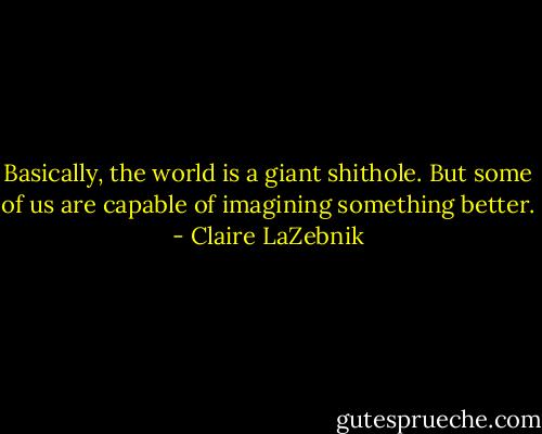 Basically, the world is a giant shithole. But some of us are capable of imagining something better. - Claire LaZebnik