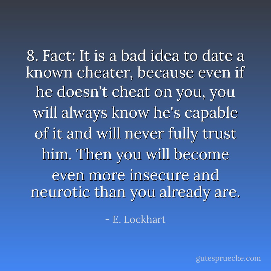 8. Fact: It is a bad idea to date a known cheater, because even if he doesn't cheat on you, you will always know he's capable of it and will never fully trust him. Then you will become even more insecure and neurotic than you already are. - E. Lockhart