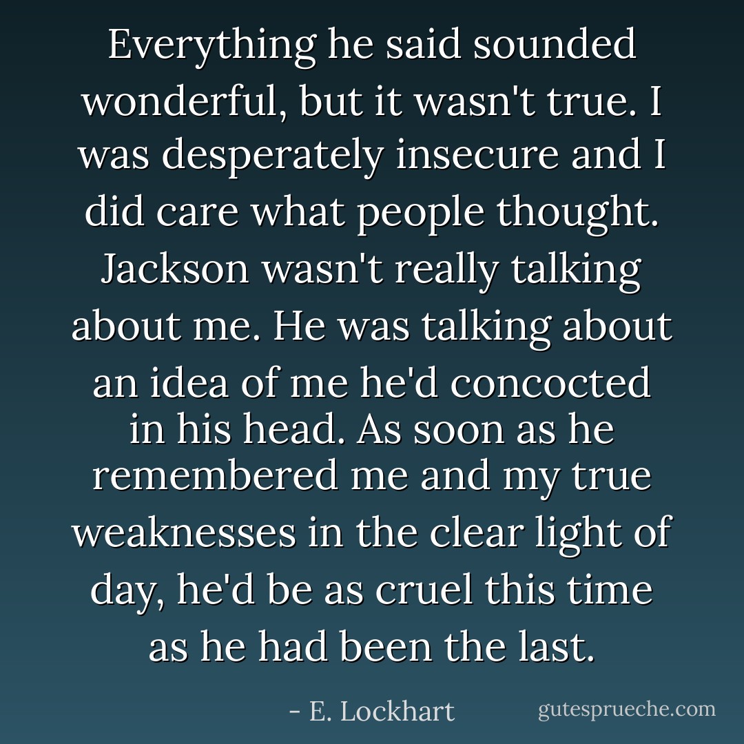 Everything he said sounded wonderful, but it wasn't true. I was desperately insecure and I did care what people thought. Jackson wasn't really talking about me. He was talking about an idea of me he'd concocted in his head. As soon as he remembered me and my true weaknesses in the clear light of day, he'd be as cruel this time as he had been the last. - E. Lockhart