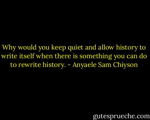 Why would you keep quiet and allow history to write itself when there is something you can do to rewrite history. - Anyaele Sam Chiyson