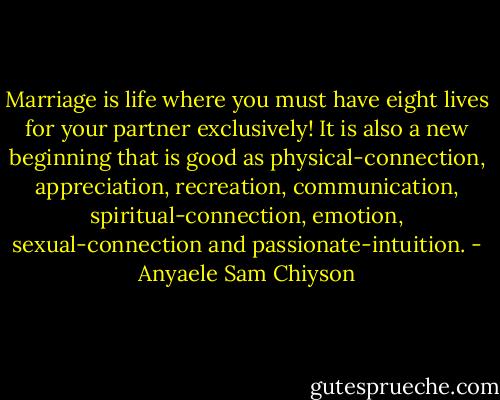 Marriage is life where you must have eight lives for your partner exclusively! It is also a new beginning that is good as physical-connection, appreciation, recreation, communication, spiritual-connection, emotion, sexual-connection and passionate-intuition. - Anyaele Sam Chiyson