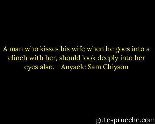 A man who kisses his wife when he goes into a clinch with her, should look deeply into her eyes also. - Anyaele Sam Chiyson
