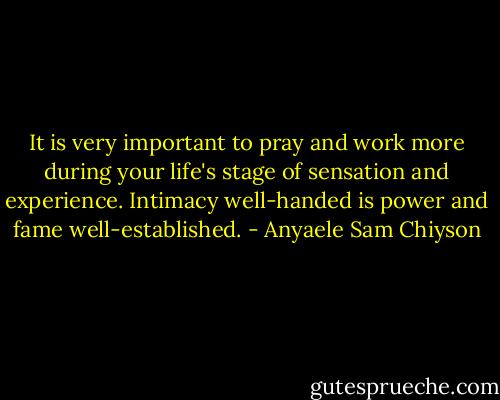 It is very important to pray and work more during your life's stage of sensation and experience. Intimacy well-handed is power and fame well-established. - Anyaele Sam Chiyson