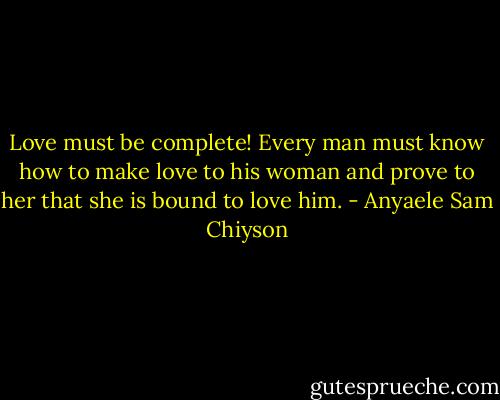 Love must be complete! Every man must know how to make love to his woman and prove to her that she is bound to love him. - Anyaele Sam Chiyson