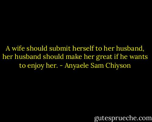 A wife should submit herself to her husband, her husband should make her great if he wants to enjoy her. - Anyaele Sam Chiyson