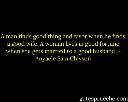 A man finds good thing and favor when he finds a good wife. A woman lives in good fortune when she gets married to a good husband. - Anyaele Sam Chiyson