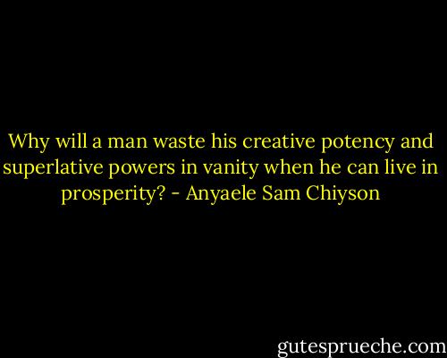 Why will a man waste his creative potency and superlative powers in vanity when he can live in prosperity? - Anyaele Sam Chiyson