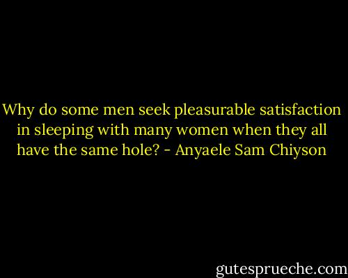 Why do some men seek pleasurable satisfaction in sleeping with many women when they all have the same hole? - Anyaele Sam Chiyson