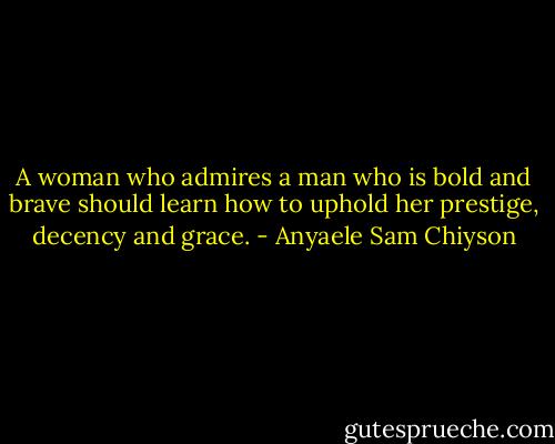 A woman who admires a man who is bold and brave should learn how to uphold her prestige, decency and grace. - Anyaele Sam Chiyson