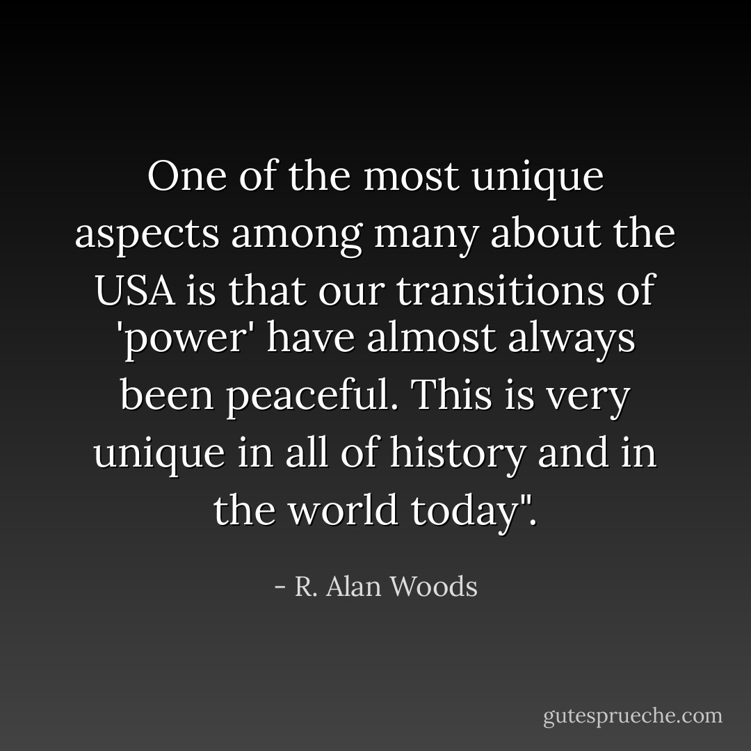 One of the most unique aspects among many about the USA is that our transitions of 'power' have almost always been peaceful. This is very unique in all of history and in the world today". - R. Alan Woods