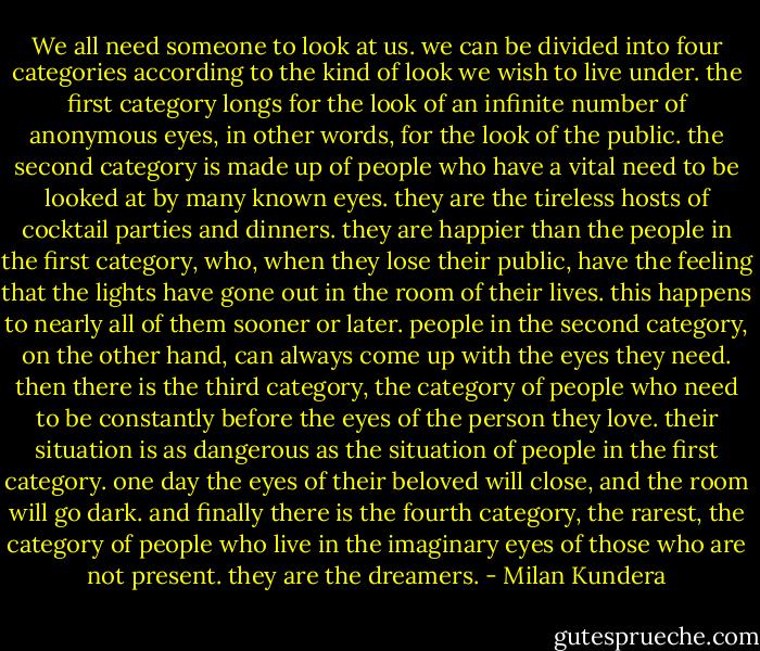 We all need someone to look at us. we can be divided into four categories according to the kind of look we wish to live under. the first category longs for the look of an infinite number of anonymous eyes, in other words, for the look of the public. the second category is made up of people who have a vital need to be looked at by many known eyes. they are the tireless hosts of cocktail parties and dinners. they are happier than the people in the first category, who, when they lose their public, have the feeling that the lights have gone out in the room of their lives. this happens to nearly all of them sooner or later. people in the second category, on the other hand, can always come up with the eyes they need. then there is the third category, the category of people who need to be constantly before the eyes of the person they love. their situation is as dangerous as the situation of people in the first category. one day the eyes of their beloved will close, and the room will go dark. and finally there is the fourth category, the rarest, the category of people who live in the imaginary eyes of those who are not present. they are the dreamers. - Milan Kundera