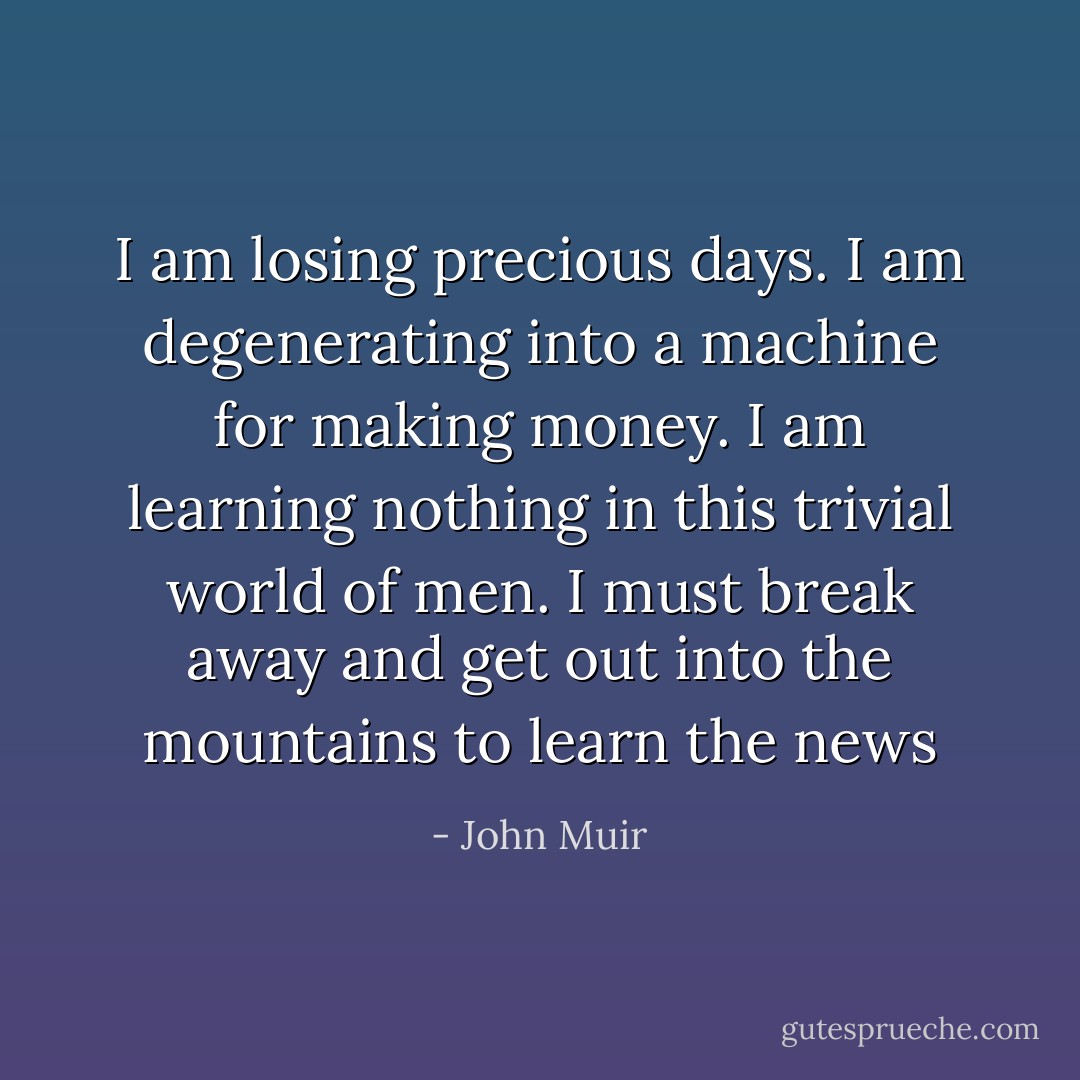 I am losing precious days. I am degenerating into a machine for making money. I am learning nothing in this trivial world of men. I must break away and get out into the mountains to learn the news - John Muir