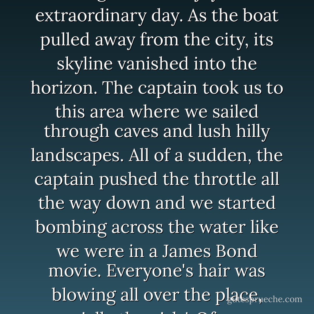 When we got to the marina we saw this beautiful boat named Tara waiting for us. Fredo, Carin, Ryan, Dan, Kenny, Allison, my mom, and me were all together to enjoy that extraordinary day. As the boat pulled away from the city, its skyline vanished into the horizon. The captain took us to this area where we sailed through caves and lush hilly landscapes. All of a sudden, the captain pushed the throttle all the way down and we started bombing across the water like we were in a James Bond movie. Everyone's hair was blowing all over the place, especially the girls'. Of course, mine was perfect (ha,ha), but theirs ended up looking like the worst case of bed head I've seen! It was so funny. - Justin Bieber