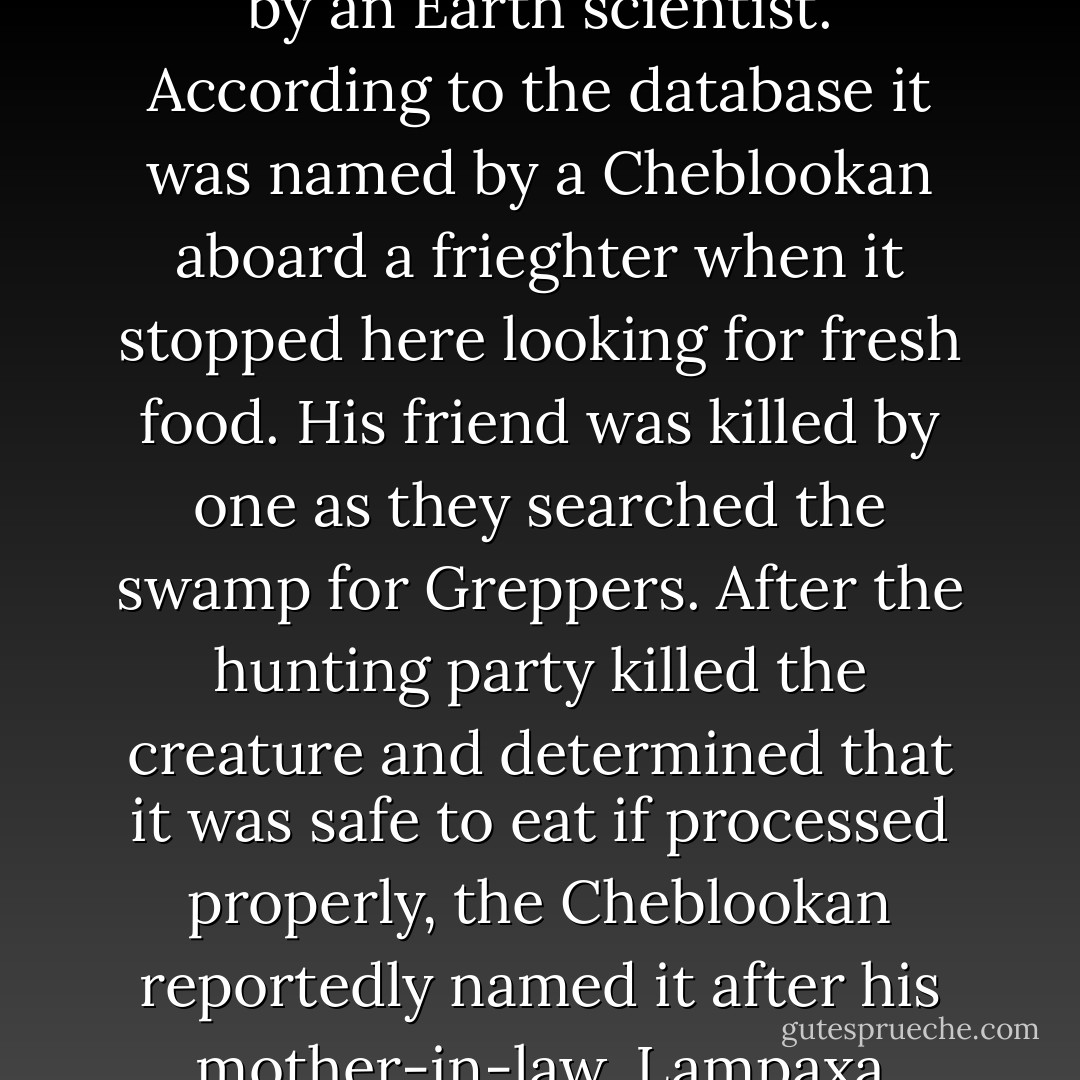 Lampaxa Vorheridine? My Latin was never very good. What does that Translate to?" <br /><br /> "Um, nothing. It wasn't named by an Earth scientist. According to the database it was named by a Cheblookan aboard a frieghter when it stopped here looking for fresh food. His friend was killed by one as they searched the swamp for Greppers. After the hunting party killed the creature and determined that it was safe to eat if processed properly, the Cheblookan reportedly named it after his mother-in-law, Lampaxa Vorheridine. he said it sort of reminded him of her, even though they look nothing alike. - Thomas DePrima